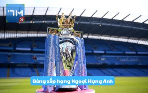 Bảng xếp hạng Ngoại Hạng Anh – Thứ Hạng giải bóng đá Anh mới nhất